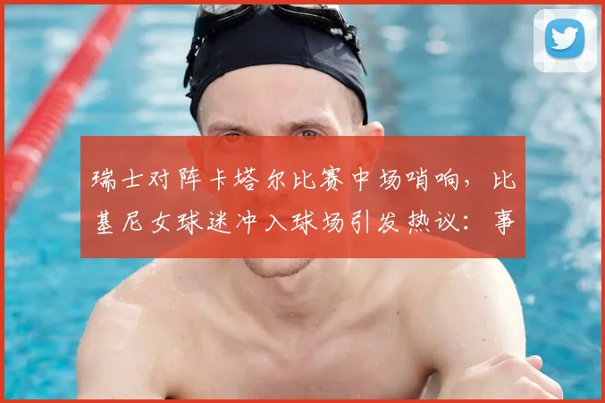瑞士对阵卡塔尔比赛中场哨响，比基尼女球迷冲入球场引发热议：事件始末与安全警示