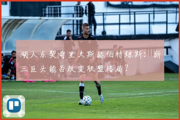 湖人东契奇里夫斯赫伯特琼斯：新三巨头能否改变联盟格局？