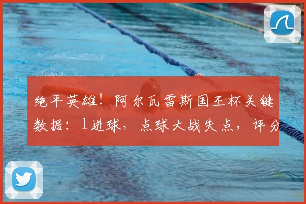 绝平英雄！阿尔瓦雷斯国王杯关键数据：1进球，点球大战失点，评分8.2