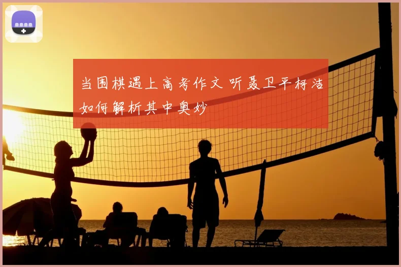 当围棋遇上高考作文 听聂卫平柯洁如何解析其中奥妙