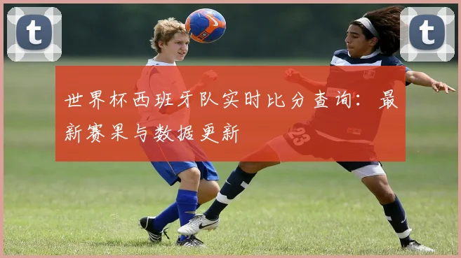 世界杯西班牙队实时比分查询:最新赛果与数据更新