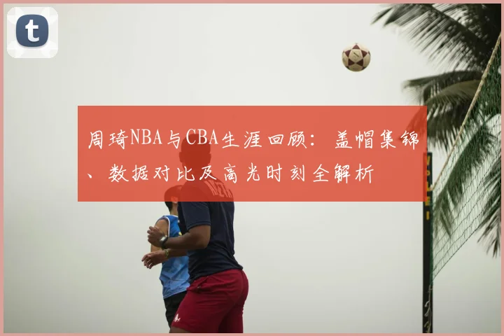 周琦NBA与CBA生涯回顾:盖帽集锦、数据对比及高光时刻全解析