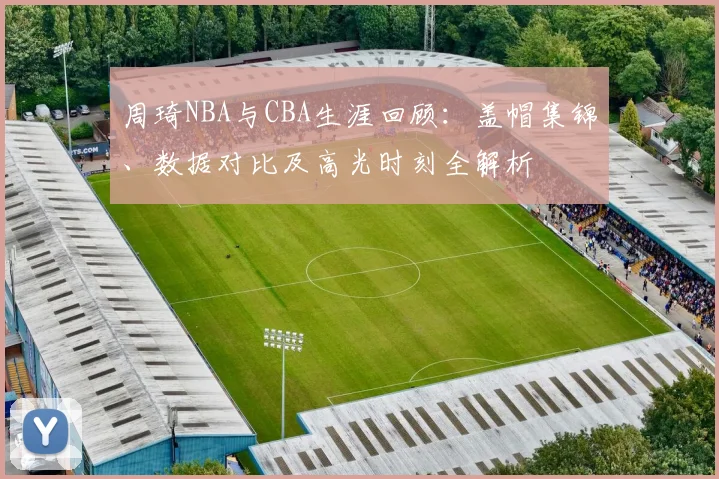 周琦NBA与CBA生涯回顾：盖帽集锦、数据对比及高光时刻全解析