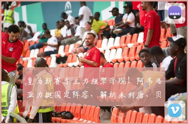 皇马新赛季主力框架浮现!阿韦洛亚力挺固定阵容,解析米利唐、贝林厄姆与卡马文加首发关键