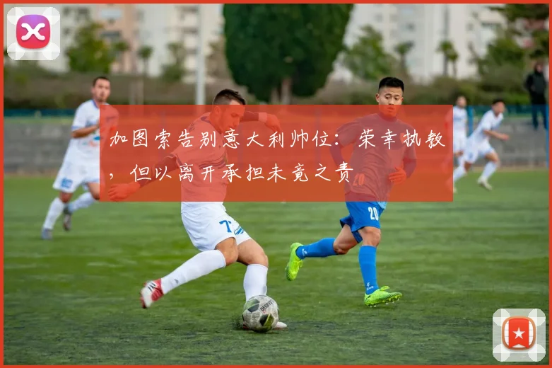 加图索告别意大利帅位：荣幸执教，但以离开承担未竟之责