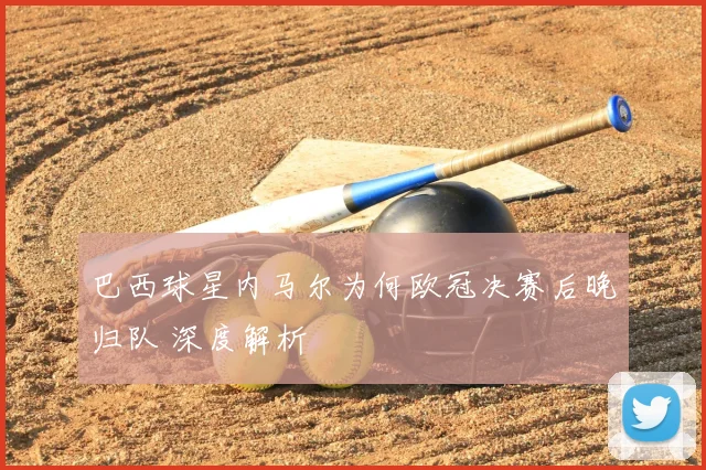 巴西球星内马尔为何欧冠决赛后晚归队 深度解析