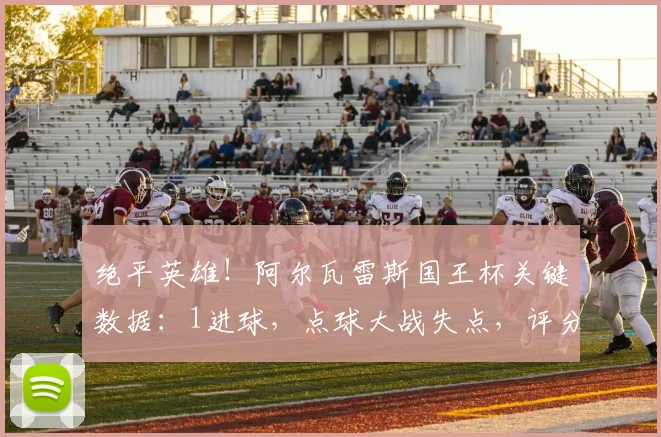 绝平英雄！阿尔瓦雷斯国王杯关键数据：1进球，点球大战失点，评分8.2