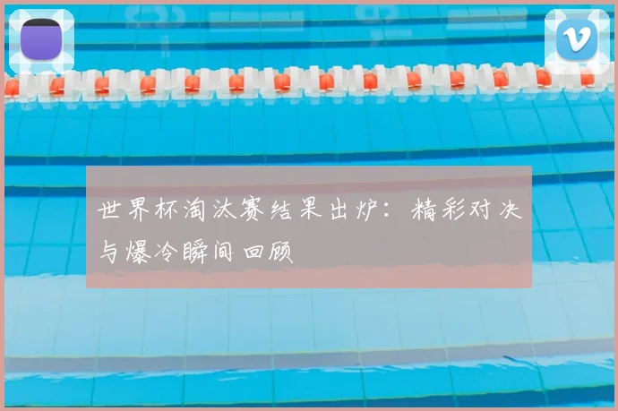 世界杯淘汰赛结果出炉：精彩对决与爆冷瞬间回顾