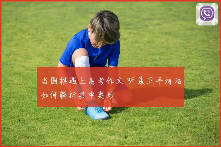 当围棋遇上高考作文 听聂卫平柯洁如何解析其中奥妙
